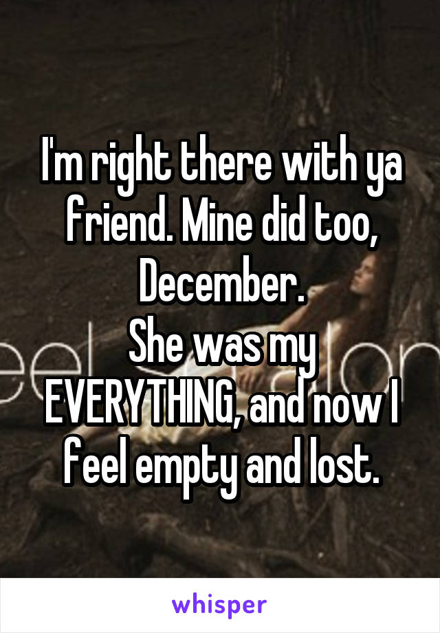 I'm right there with ya friend. Mine did too, December.
She was my EVERYTHING, and now I feel empty and lost.