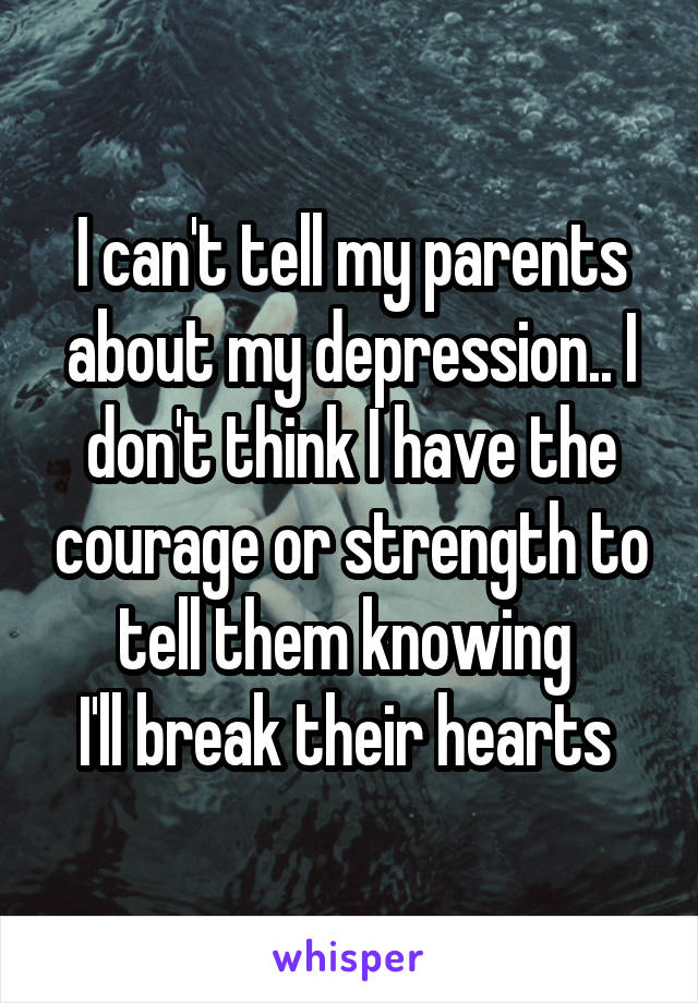 I can't tell my parents about my depression.. I don't think I have the courage or strength to tell them knowing 
I'll break their hearts 