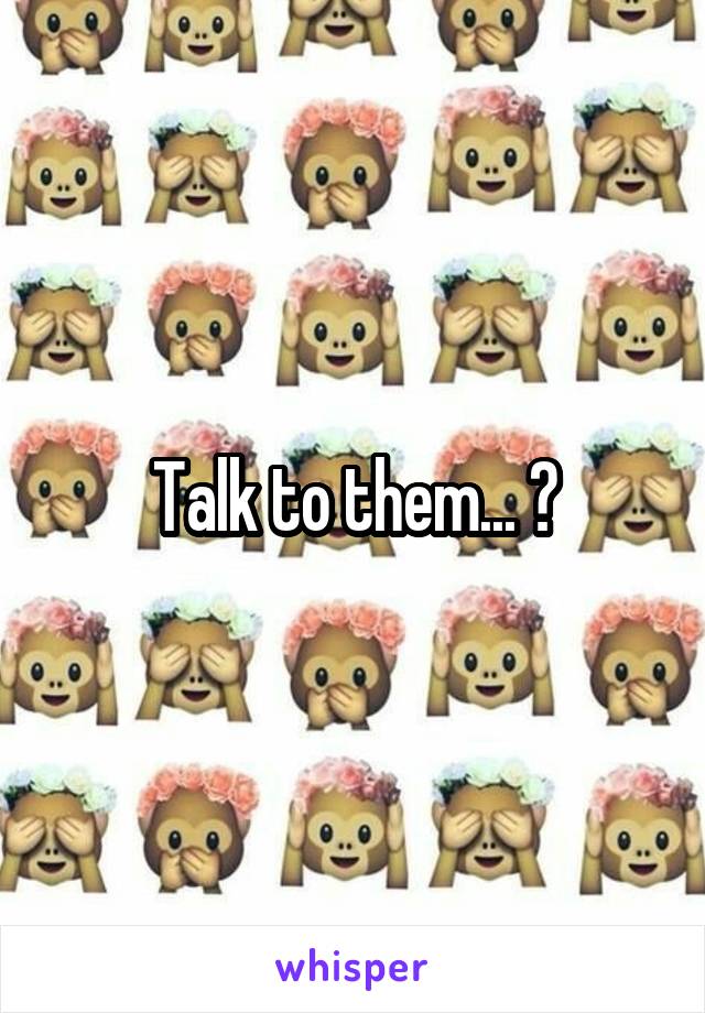 Talk to them... ?