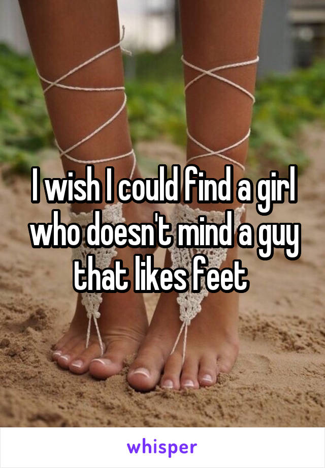 I wish I could find a girl who doesn't mind a guy that likes feet 