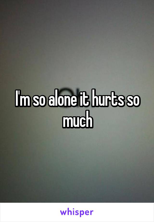 I'm so alone it hurts so much