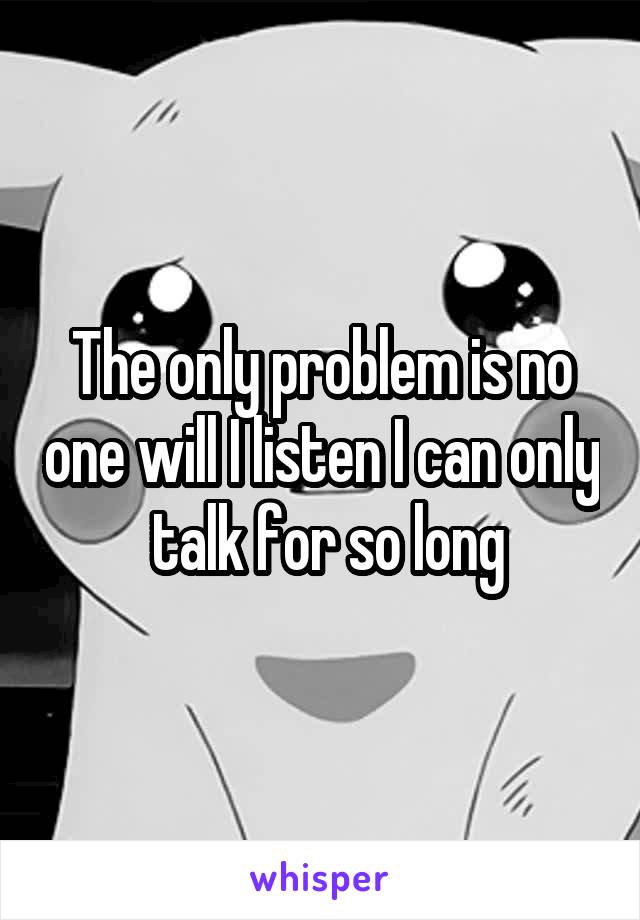The only problem is no one will I listen I can only  talk for so long
