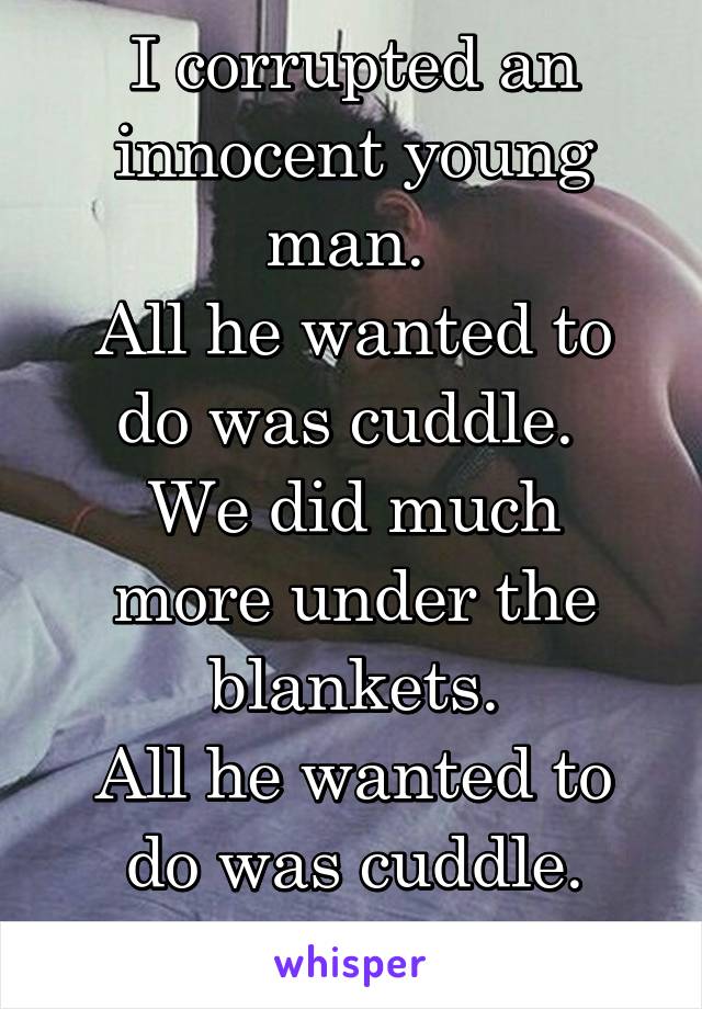 I corrupted an innocent young man. 
All he wanted to do was cuddle. 
We did much more under the blankets.
All he wanted to do was cuddle.
I feel horrible 