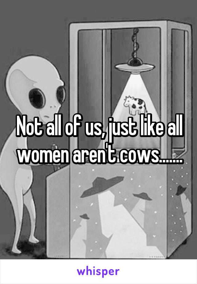 Not all of us, just like all women aren't cows.......