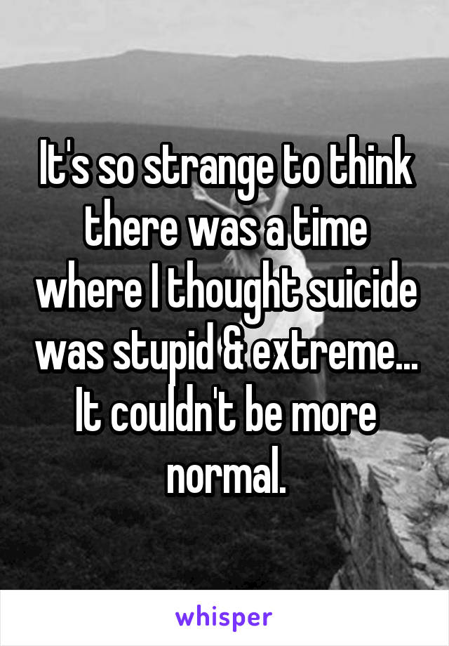 It's so strange to think there was a time where I thought suicide was stupid & extreme... It couldn't be more normal.