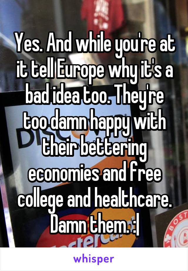 Yes. And while you're at it tell Europe why it's a bad idea too. They're too damn happy with their bettering economies and free college and healthcare. Damn them. :|