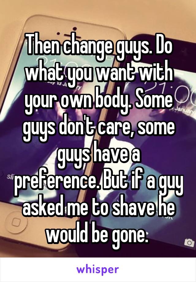 Then change guys. Do what you want with your own body. Some guys don't care, some guys have a preference. But if a guy asked me to shave he would be gone. 