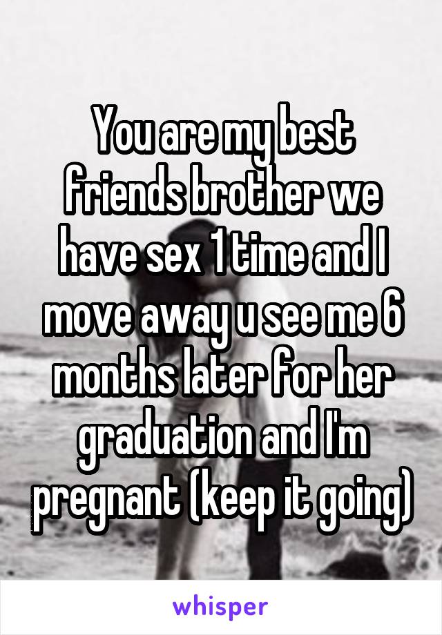 You are my best friends brother we have sex 1 time and I move away u see me 6 months later for her graduation and I'm pregnant (keep it going)