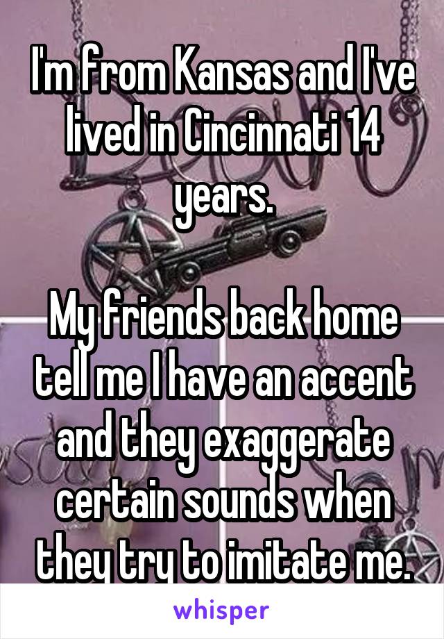 I'm from Kansas and I've lived in Cincinnati 14 years.

My friends back home tell me I have an accent and they exaggerate certain sounds when they try to imitate me.