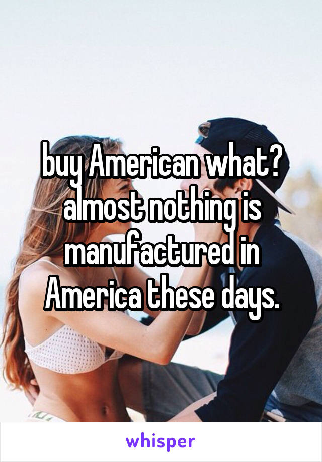 buy American what? almost nothing is manufactured in America these days.