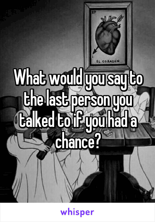 What would you say to the last person you talked to if you had a chance?