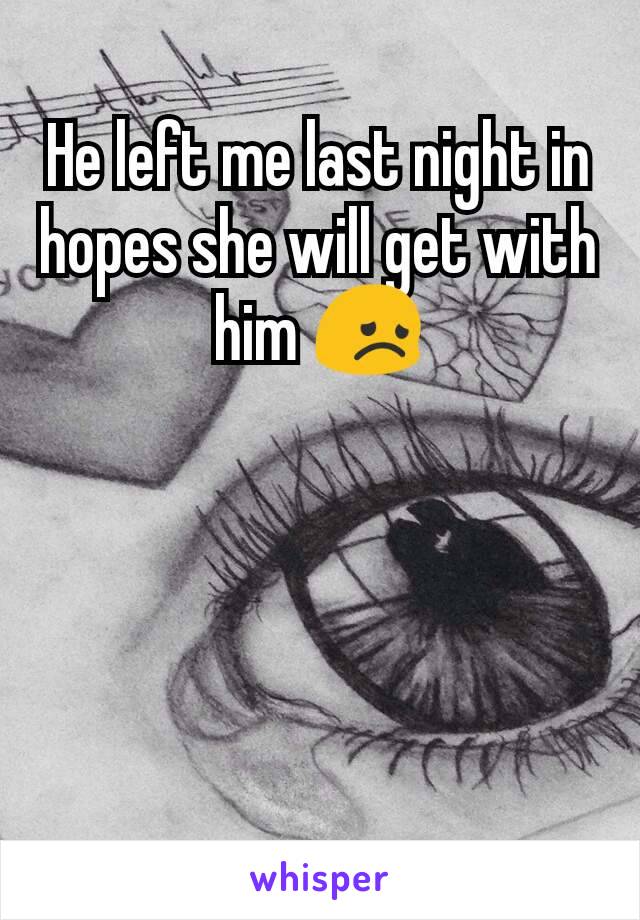 He left me last night in hopes she will get with him 😞