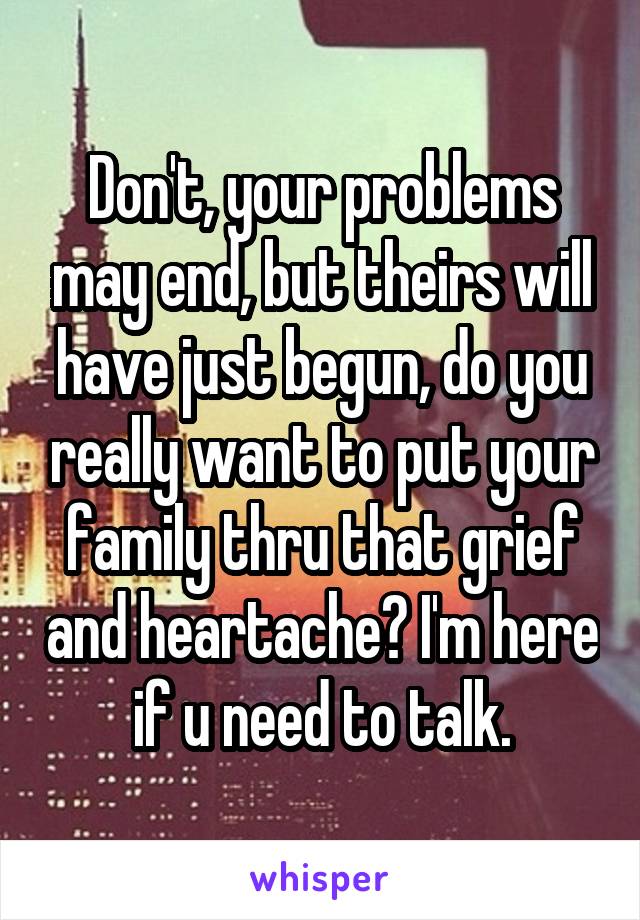 Don't, your problems may end, but theirs will have just begun, do you really want to put your family thru that grief and heartache? I'm here if u need to talk.