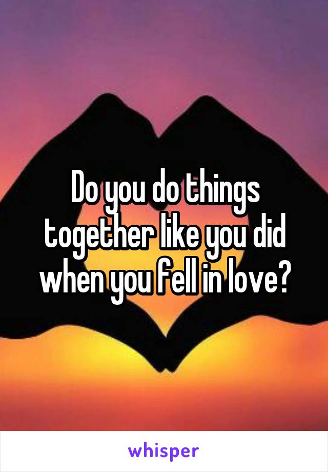 Do you do things together like you did when you fell in love?