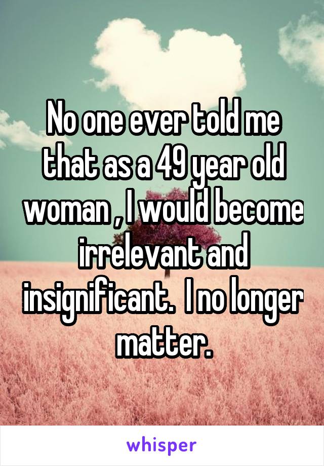 No one ever told me that as a 49 year old woman , I would become irrelevant and insignificant.  I no longer matter.