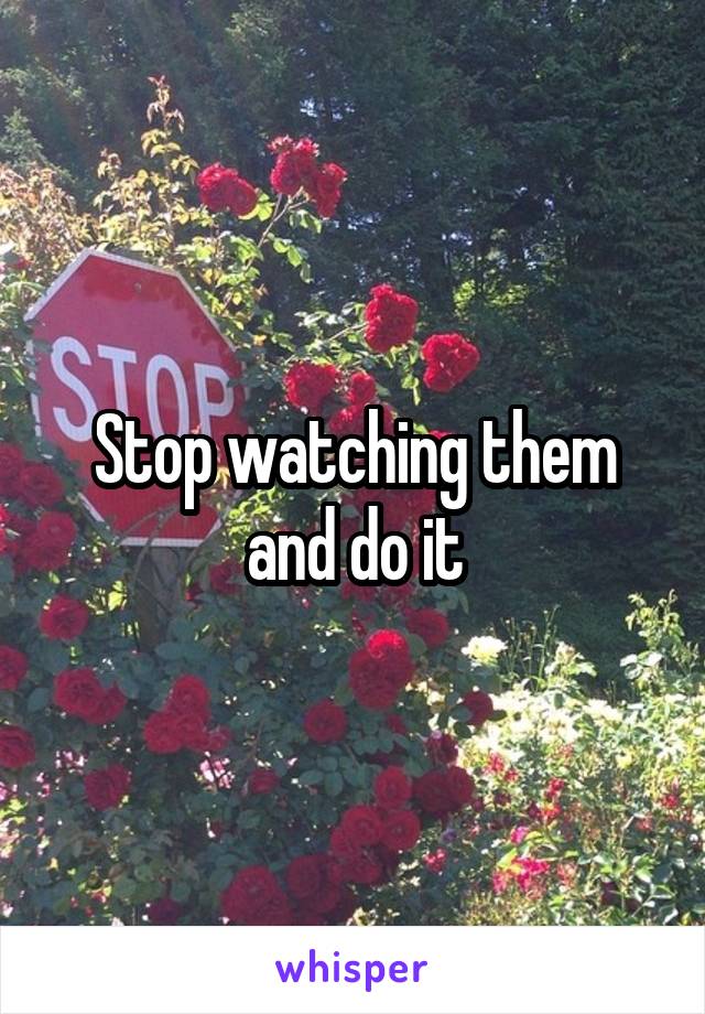 Stop watching them and do it