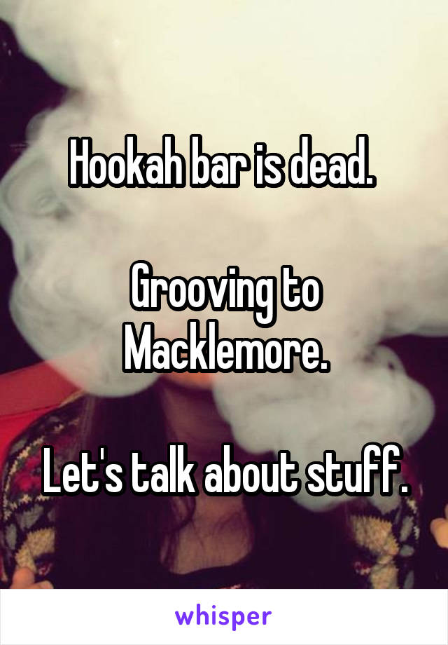 Hookah bar is dead. 

Grooving to Macklemore.

Let's talk about stuff.