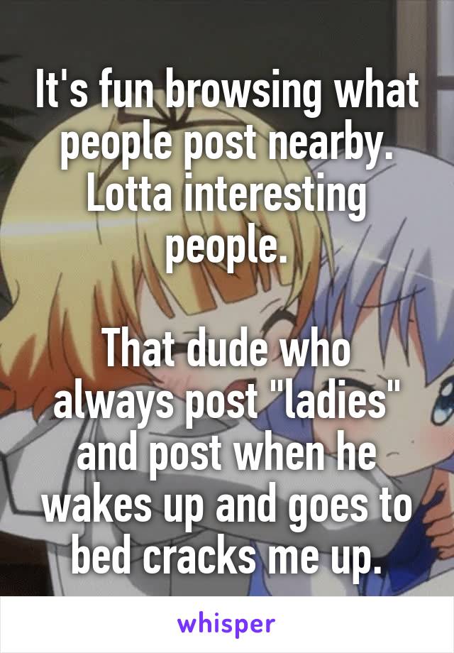 It's fun browsing what people post nearby. Lotta interesting people.

That dude who always post "ladies" and post when he wakes up and goes to bed cracks me up.