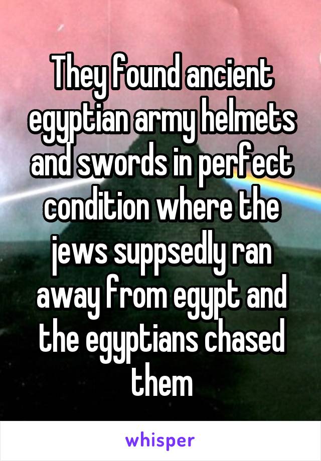 They found ancient egyptian army helmets and swords in perfect condition where the jews suppsedly ran away from egypt and the egyptians chased them