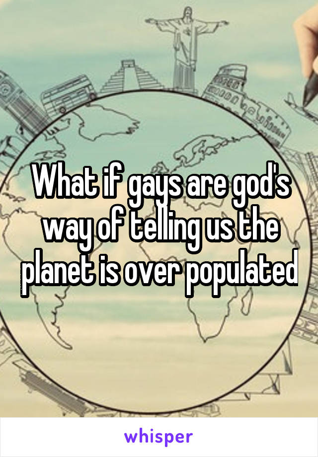 What if gays are god's way of telling us the planet is over populated