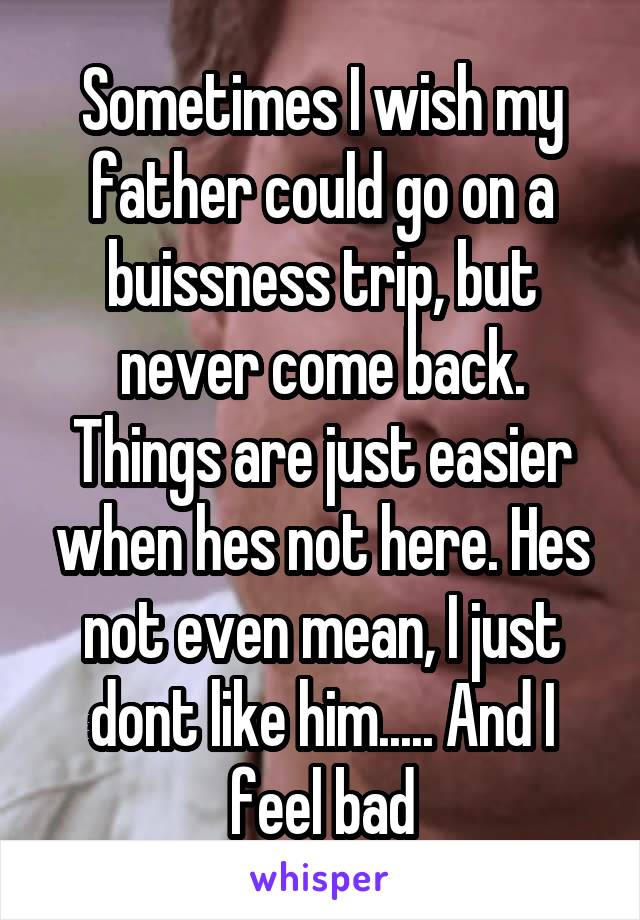 Sometimes I wish my father could go on a buissness trip, but never come back. Things are just easier when hes not here. Hes not even mean, I just dont like him..... And I feel bad