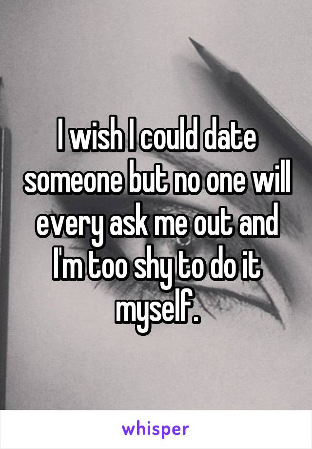 I wish I could date someone but no one will every ask me out and I'm too shy to do it myself.