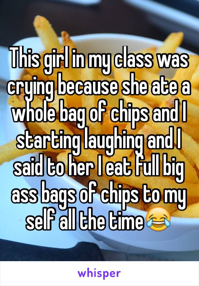 This girl in my class was crying because she ate a whole bag of chips and I starting laughing and I said to her I eat full big ass bags of chips to my self all the time😂