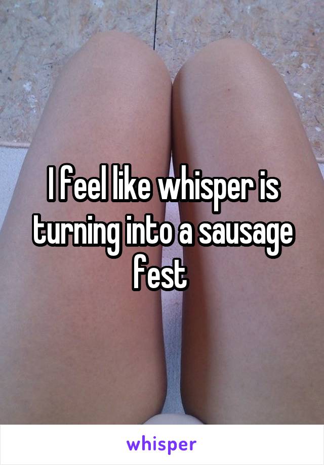 I feel like whisper is turning into a sausage fest 