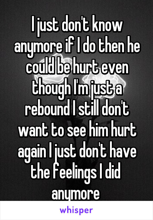I just don't know anymore if I do then he could be hurt even though I'm just a rebound I still don't want to see him hurt again I just don't have the feelings I did  anymore 