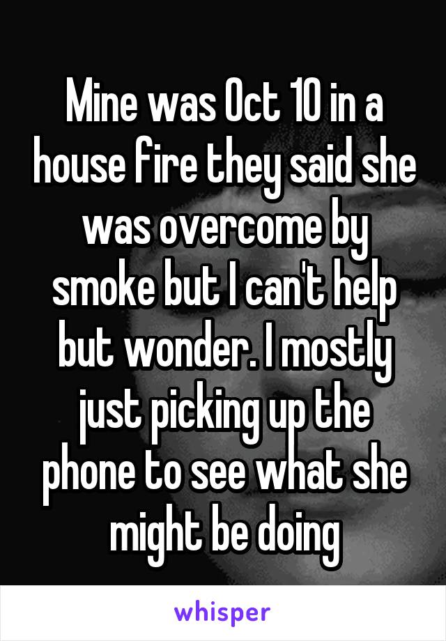 Mine was Oct 10 in a house fire they said she was overcome by smoke but I can't help but wonder. I mostly just picking up the phone to see what she might be doing