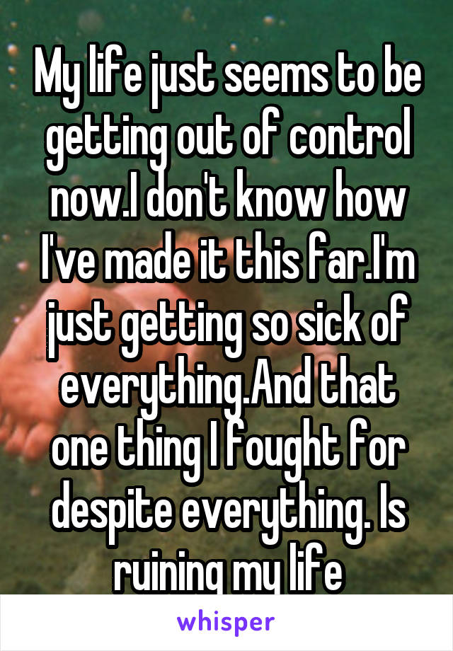 My life just seems to be getting out of control now.I don't know how I've made it this far.I'm just getting so sick of everything.And that one thing I fought for despite everything. Is ruining my life