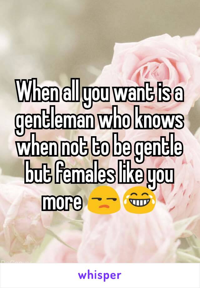 When all you want is a gentleman who knows when not to be gentle but females like you more 😒😂