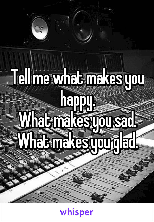 Tell me what makes you happy.
What makes you sad.
What makes you glad.