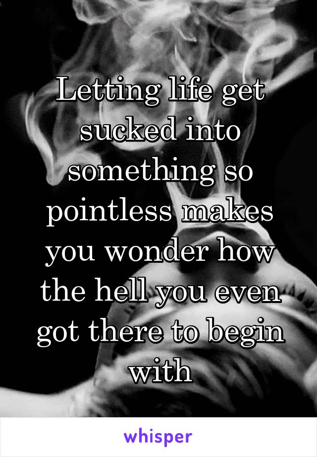 Letting life get sucked into something so pointless makes you wonder how the hell you even got there to begin with