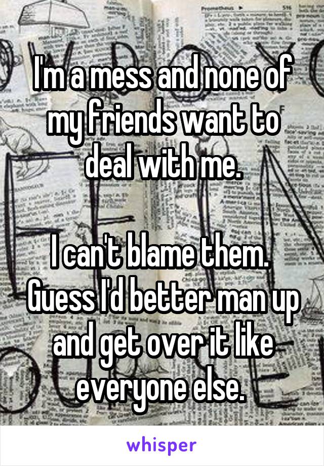 I'm a mess and none of my friends want to deal with me.

I can't blame them.  Guess I'd better man up and get over it like everyone else. 
