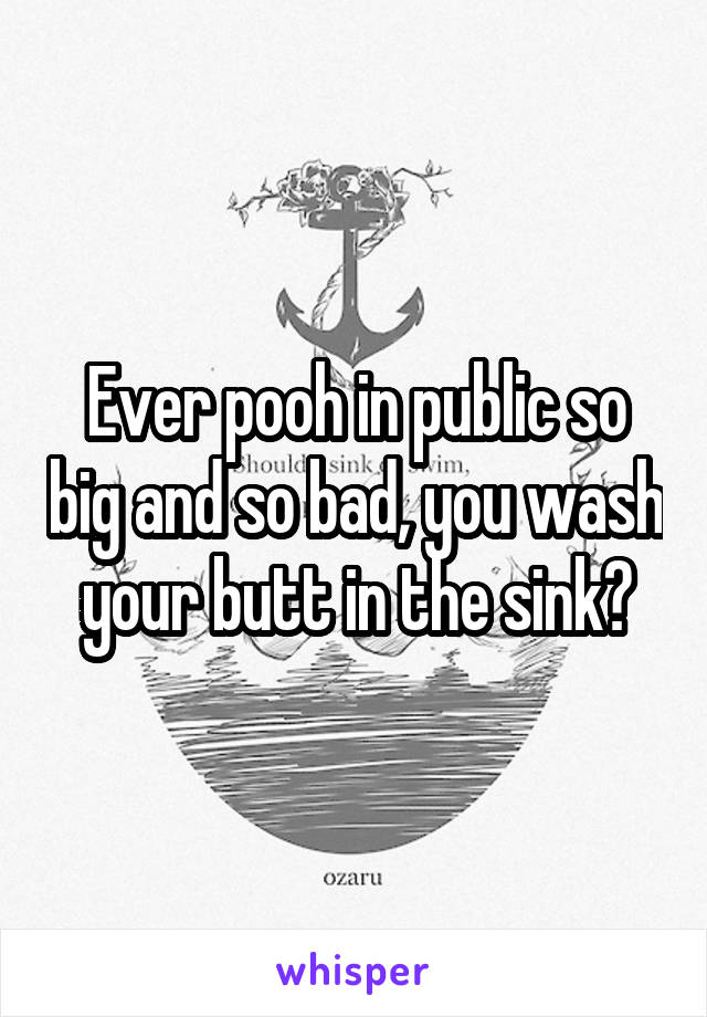 Ever pooh in public so big and so bad, you wash your butt in the sink?
