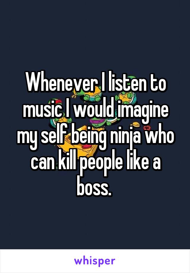 Whenever I listen to music I would imagine my self being ninja who can kill people like a boss. 