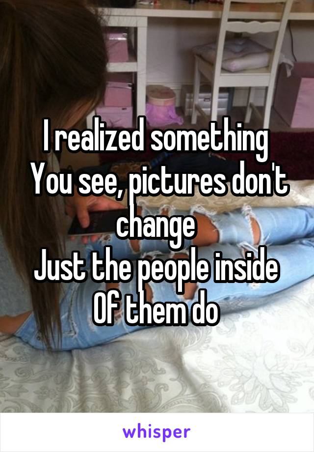 I realized something 
You see, pictures don't change 
Just the people inside 
Of them do 