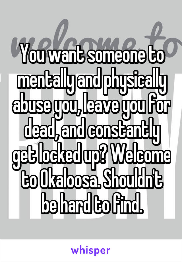 You want someone to mentally and physically abuse you, leave you for dead, and constantly get locked up? Welcome to Okaloosa. Shouldn't be hard to find.