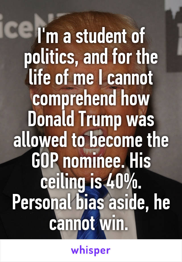 I'm a student of politics, and for the life of me I cannot comprehend how Donald Trump was allowed to become the GOP nominee. His ceiling is 40%. Personal bias aside, he cannot win. 