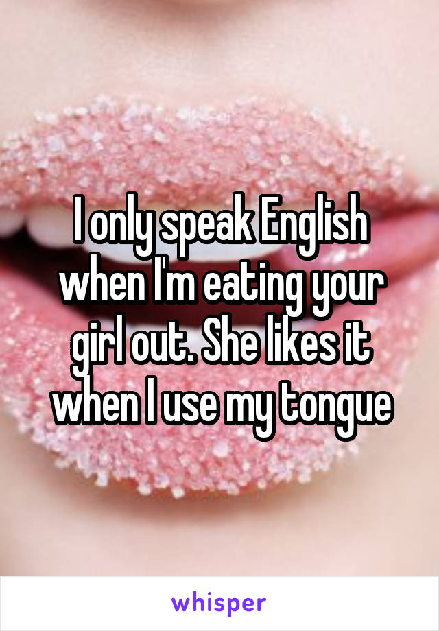 I only speak English when I'm eating your girl out. She likes it when I use my tongue
