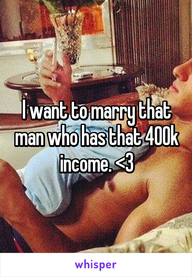 I want to marry that man who has that 400k income. <3