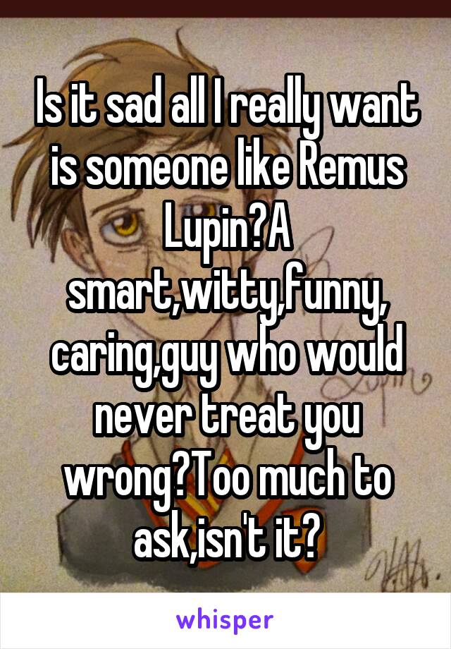 Is it sad all I really want is someone like Remus Lupin?A smart,witty,funny,
caring,guy who would never treat you wrong?Too much to ask,isn't it?