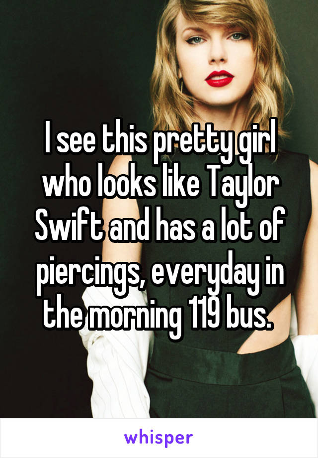 I see this pretty girl who looks like Taylor Swift and has a lot of piercings, everyday in the morning 119 bus. 