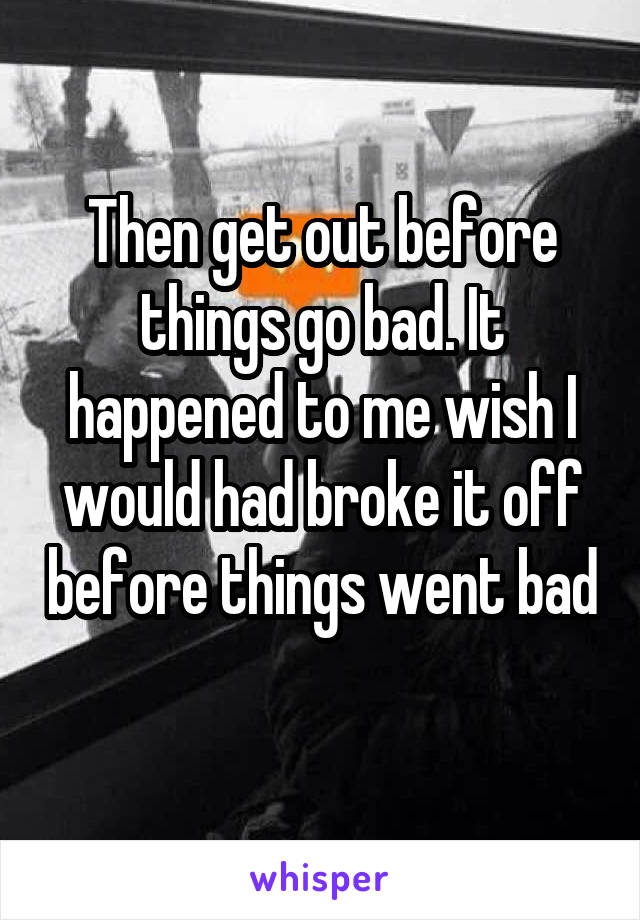Then get out before things go bad. It happened to me wish I would had broke it off before things went bad 