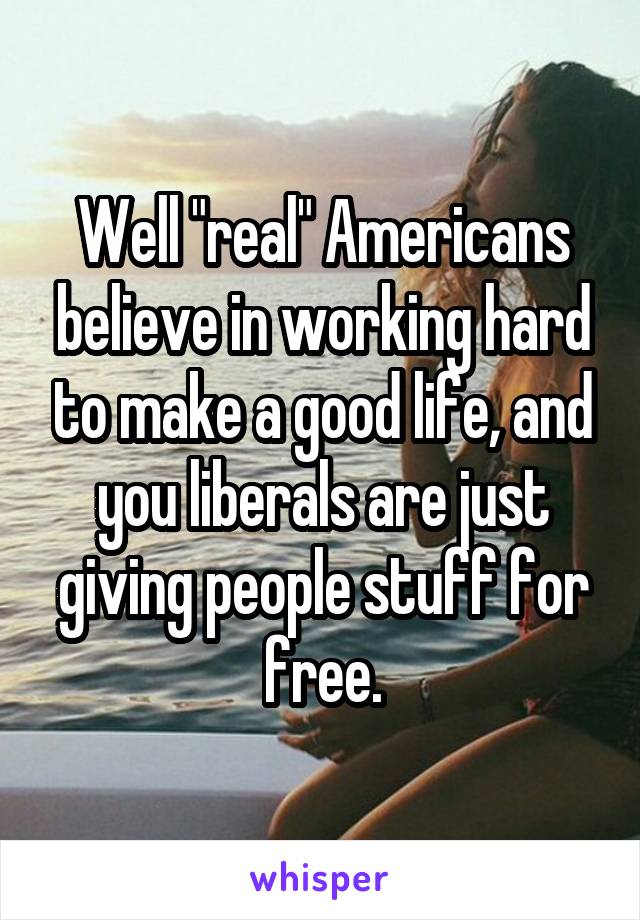 Well "real" Americans believe in working hard to make a good life, and you liberals are just giving people stuff for free.