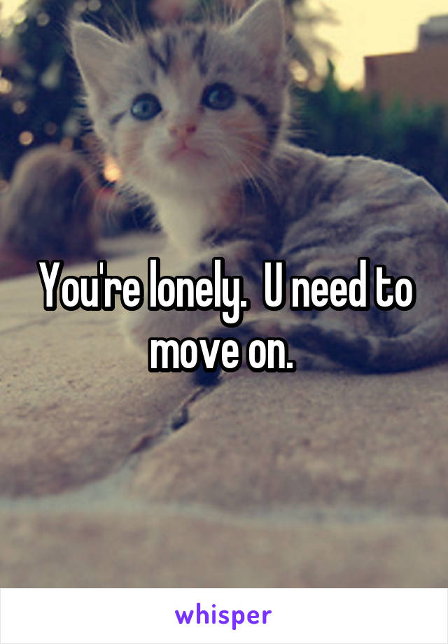 You're lonely.  U need to move on. 