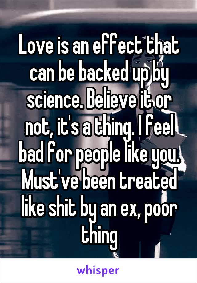 Love is an effect that can be backed up by science. Believe it or not, it's a thing. I feel bad for people like you. Must've been treated like shit by an ex, poor thing