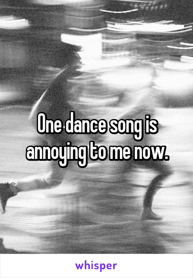 One dance song is annoying to me now.