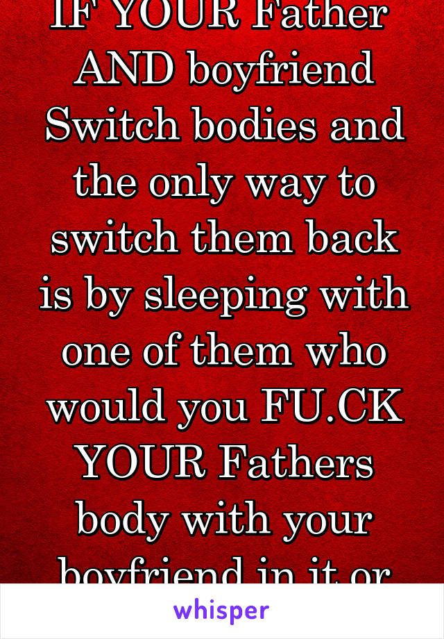 IF YOUR Father  AND boyfriend Switch bodies and the only way to switch them back is by sleeping with one of them who would you FU.CK
YOUR Fathers body with your boyfriend in it or Voice versa 